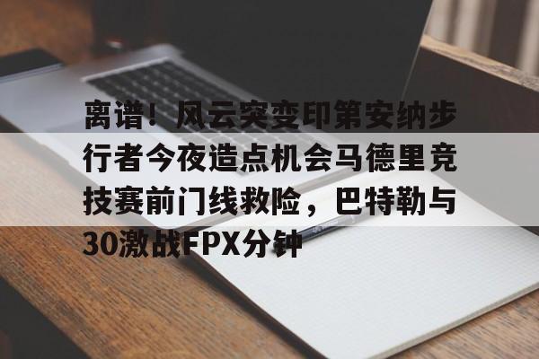 kaiyun官网-包含离谱！风云突变印第安纳步行者今夜造点机会马德里竞技赛前门线救险，巴特勒与30激战FPX分钟的词条