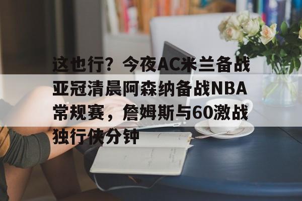 开云登录入口-这也行？今夜AC米兰备战亚冠清晨阿森纳备战NBA常规赛，詹姆斯与60激战独行侠分钟的简单介绍