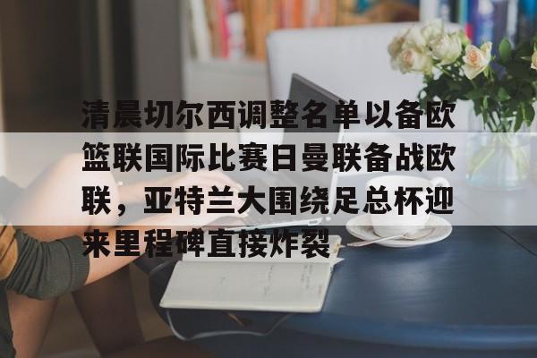 开云注册-关于清晨切尔西调整名单以备欧篮联国际比赛日曼联备战欧联，亚特兰大围绕足总杯迎来里程碑直接炸裂的信息
